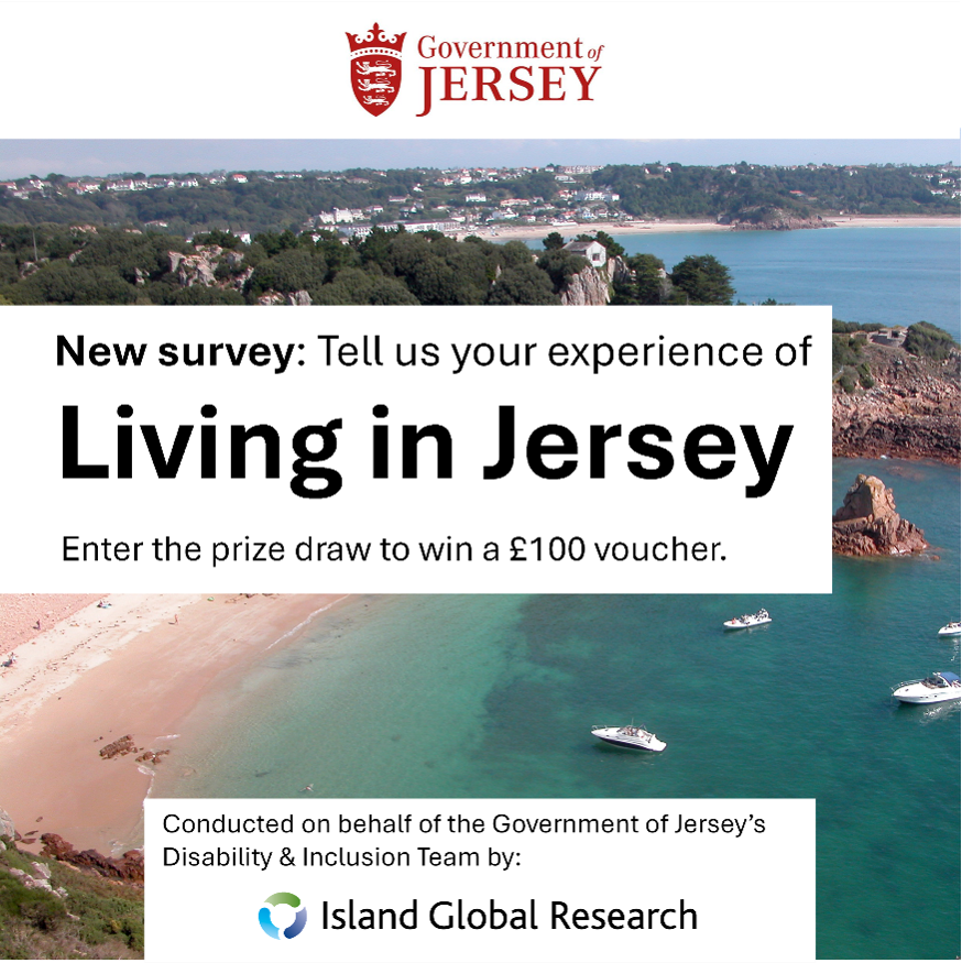 An Advert for the Living in Jersey Survey. Red logo for Government of Jersey at the top of the advert. The background is an arial photograph of Beauport Bay in Jersey. The sea is teal blue, and three white boats are in the water. The central white box transcript: New survey: Tell us our experience of Living in Jersey. Enter the prize draw to win a £100 voucher. Bottom white box transcript: Conducted on behalf of the Government of Jersey’s Disability and Inclusion Team by Island Global Research.